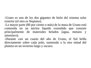 -Urano es uno de los dos gigantes de hielo del sistema solar
exterior (el otro es Neptuno).
-La mayor parte (80 por ciento o más) de la masa de Urano está
contenida en un núcleo líquido extendido que consiste
principalmente de materiales helados (agua, metano y
amoníaco).
-Durante casi un cuarto del año de Urano, el Sol brilla
directamente sobre cada polo, sumiendo a la otra mitad del
planeta en un invierno largo y oscuro.
 