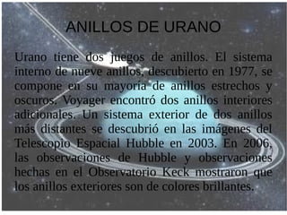 ANILLOS DE URANO
Urano tiene dos juegos de anillos. El sistema
interno de nueve anillos, descubierto en 1977, se
compone en su mayoría de anillos estrechos y
oscuros. Voyager encontró dos anillos interiores
adicionales. Un sistema exterior de dos anillos
más distantes se descubrió en las imágenes del
Telescopio Espacial Hubble en 2003. En 2006,
las observaciones de Hubble y observaciones
hechas en el Observatorio Keck mostraron que
los anillos exteriores son de colores brillantes.
 