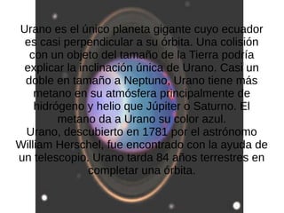 Urano es el único planeta gigante cuyo ecuador
 es casi perpendicular a su órbita. Una colisión
  con un objeto del tamaño de la Tierra podría
 explicar la inclinación única de Urano. Casi un
 doble en tamaño a Neptuno, Urano tiene más
    metano en su atmósfera principalmente de
    hidrógeno y helio que Júpiter o Saturno. El
         metano da a Urano su color azul.
 Urano, descubierto en 1781 por el astrónomo
William Herschel, fue encontrado con la ayuda de
un telescopio. Urano tarda 84 años terrestres en
               completar una órbita.
 