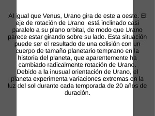 Al igual que Venus, Urano gira de este a oeste. El
    eje de rotación de Urano está inclinado casi
  paralelo a su plano orbital, de modo que Urano
parece estar girando sobre su lado. Esta situación
   puede ser el resultado de una colisión con un
    cuerpo de tamaño planetario temprano en la
     historia del planeta, que aparentemente ha
     cambiado radicalmente rotación de Urano.
    Debido a la inusual orientación de Urano, el
  planeta experimenta variaciones extremas en la
luz del sol durante cada temporada de 20 años de
                       duración.
 
