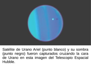 Satélite de Urano Ariel (punto blanco) y su sombra
(punto negro) fueron capturados cruzando la cara
de Urano en esta imagen del Telescopio Espacial
Hubble.
 