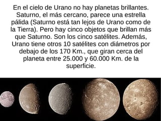 En el cielo de Urano no hay planetas brillantes.
  Saturno, el más cercano, parece una estrella
pálida (Saturno está tan lejos de Urano como de
la Tierra). Pero hay cinco objetos que brillan más
  que Saturno. Son los cinco satélites. Además,
 Urano tiene otros 10 satélites con diámetros por
    debajo de los 170 Km., que giran cerca del
     planeta entre 25.000 y 60.000 Km. de la
                    superficie.
 