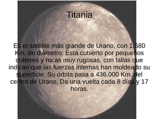 Titania


  Es el satélite más grande de Urano, con 1.580
  Km. de diámetro. Está cubierto por pequeños
   cráteres y rocas muy rugosas, con fallas que
indican que las fuerzas internas han moldeado su
   superficie. Su órbita pasa a 436.000 Km. del
 centro de Urano. Da una vuelta cada 8 días y 17
                       horas.
 
