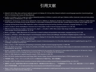 引用文献
•

Abbuhl, R. (2012). Why, when, and how to replicate research. In A. Mackey ＆ S. M. Gass (Eds.), Research methods in second language acquisition: A practical guide (pp.
296-312). Chichester, West Sussex, UK: Wiley-Blackwell.

•

Gooßen, K., & Gräber, S. (2012). Longer term safety of dipeptidyl peptidase-4 inhibitors in patients with type 2 diabetes mellitus: Systematic review and meta-analysis.
Diabetes, Obesity, and Metabolism, 14, 1061–1072.

•

Griesdale D. E., de Souza, R.J., van Dam, R. M., Heyland, D.K., Cook, D.J., Malhotra, A., Dhaliwal, R., Henderson, W. R., Chittock, D. R., Finfer, S., & Talmor, D. (2009). Intensive
insulin therapy and mortality among critically ill patients: A meta-analysis including NICE-SUGAR study data. Canadian Medical Association Journal, 180(8), 821–827.

•
•
•

Language Teaching Review Panel (2008). Replication studies in language learning and teaching: Questions and answers. Language Teaching, 41, 1, 1–14.

•
•
•

Norris, J., & Ortega, L. (2000). Eﬀectiveness of L2 instruction: A research synthesis and quantitative meta-analysis. Language Learning, 50, 417–528.

•

Polio, C. (2012). Replication in published applied linguistics research: A historical perspective. In G. Porte (Ed.), Replication research in applied linguistics (pp. 47-91).
Cambridge: Cambridge University Press.

•
•

Polio, C., & Gass, S. (1997). Replication and reporting: A commentary. Studies in Second Language Acquisition, 19, 499–508.

•

Russell, J., & Spada, N. (2006). The eﬀectiveness of corrective feedback for the acquisition of L2 grammar: A meta-analysis of the research. In J. M. Norris & L. Ortega
(Eds.), Synthesizing research on language learning and teaching (pp. 133-164). Philadelphia, PA: John Benjamins.

•
•
•
•
•

Santos, T. (1989). Replication in applied linguistics research. TESOL Quarterly, 23, 699–702.

Lyster, R., & Saito, K. (2010). Oral feedback in classroom SLA: A meta-analysis. Studies in Second Language Acquisition, 32, 2, 265–302.
Miller III, E. R., Pastor-Barriuso, R. Dalal, D., Riemersma, R. A., Appel, L. J., & Guallar, E. (2005). Meta-analysis: High-dosage vitamin E supplementation may Increase allcause mortality. Annual Internal Medicine, 142, 37–46.
Oswald, F. L., & Plonsky, L. (2010). Meta-analysis in second language research: Choices and challenges. Annual Review of Applied Linguistics, 30, 85–110.
Plonsky, L., & Oswald, F.L. (2012). How to do a meta-analysis. In A. Mackey ＆ S. M. Gass (Eds.), Research methods in second language acquisition: A practical guide (pp.
275–295). Chichester, West Sussex, UK: Wiley-Blackwell.

Reid, C. M., Martin, R. M., Sterne, J. A.C., Davies, A. N., & Hanks, G. W. (2006). Oxycodone for cancer-related pain: Meta-analysis of randomized controlled trials. Archives of
Internal Medicine, 166, 837–843.

Shin, H. W. (2010). Another look at Norris and Ortega (2000). Teachers College, Columbia University Working Papers in TESOL & Applied Linguistics, 10, 1, 15–38.
丹後俊郎. (2002). 『メタ・アナリシス入門: エビデンスの統合をめざす統計手法』. 東京: 朝倉書店.
Truscott, J. (2007). The eﬀect of error correction on learners’ ability to write accurately. Journal of Second Language Writing, 16, 4, 255–272.
浦野研. (2013). 第二言語学習者の暗示的文法知識の測定法―構成概念妥当性の視点から―. 『外国語教育メディア学会（LET）関西支部メソドロジー研究部
会2012年度報告論集』, 36–45. Retrieved from http://www.mizumot.com/method/2012-03_Urano.pdf

•

Watari, Y. (2013). What do you mean by “explicit”?: A methodological consideration in explicit grammar teaching research. Poster session presented at the BAAL 2013
conference, Heriot-Watt University, Edinburgh, UK.

 