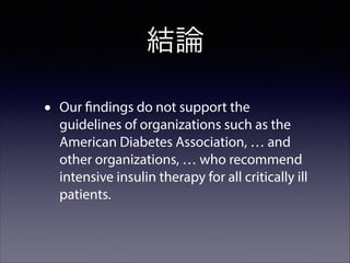 結論
•

Our findings do not support the
guidelines of organizations such as the
American Diabetes Association, … and
other organizations, … who recommend
intensive insulin therapy for all critically ill
patients.

 
