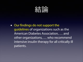 結論
•

Our findings do not support the
guidelines of organizations such as the
American Diabetes Association, … and
other organizations, … who recommend
intensive insulin therapy for all critically ill
patients.

 