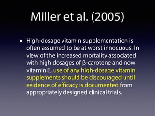 Miller et al. (2005)
•

High-dosage vitamin supplementation is
often assumed to be at worst innocuous. In
view of the increased mortality associated
with high dosages of β-carotene and now
vitamin E, use of any high-dosage vitamin
supplements should be discouraged until
evidence of eﬃcacy is documented from
appropriately designed clinical trials.

 