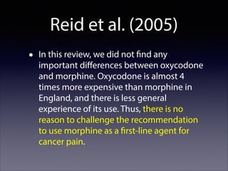 Reid et al. (2005)
•

In this review, we did not find any
important diﬀerences between oxycodone
and morphine. Oxycodone is almost 4
times more expensive than morphine in
England, and there is less general
experience of its use. Thus, there is no
reason to challenge the recommendation
to use morphine as a first-line agent for
cancer pain.

 
