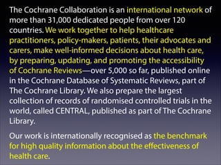 The Cochrane Collaboration is an international network of
more than 31,000 dedicated people from over 120
countries. We work together to help healthcare
practitioners, policy-makers, patients, their advocates and
carers, make well-informed decisions about health care,
by preparing, updating, and promoting the accessibility
of Cochrane Reviews—over 5,000 so far, published online
in the Cochrane Database of Systematic Reviews, part of
The Cochrane Library. We also prepare the largest
collection of records of randomised controlled trials in the
world, called CENTRAL, published as part of The Cochrane
Library.
Our work is internationally recognised as the benchmark
for high quality information about the eﬀectiveness of
health care.

 