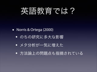 英語教育では？
•

Norris & Ortega (2000)

•
•
•

のちの研究に多大な影響
メタ分析が一気に増えた
方法論上の問題点も指摘されている

 