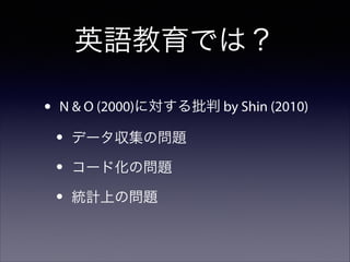 英語教育では？
•

N & O (2000)に対する批判 by Shin (2010)

•
•
•

データ収集の問題
コード化の問題
統計上の問題

 