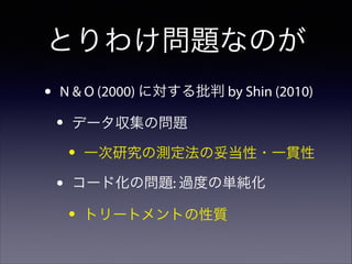 とりわけ問題なのが
•

N & O (2000) に対する批判 by Shin (2010)

•

データ収集の問題

•
•

一次研究の測定法の妥当性・一貫性

コード化の問題: 過度の単純化

•

トリートメントの性質

 