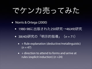 でケンカ売ってみた
•

Norris & Ortega (2000)

•
•

1980-98に出版された250研究→46(49)研究
38(40)研究の「明示的指導」（n = 71）

•

+ Rule explanation (deductive/metalinguistic)
(n = 47)

•

+ direction to attend to forms and arrive at
rules (explicit induction) (n =24)

 