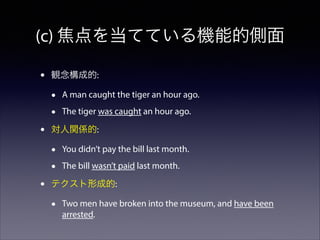 (c) 焦点を当てている機能的側面
•

観念構成的:

•
•
•

The tiger was caught an hour ago.

対人関係的:

•
•
•

A man caught the tiger an hour ago.

You didn’t pay the bill last month.
The bill wasn’t paid last month.

テクスト形成的:

•

Two men have broken into the museum, and have been
arrested.

 