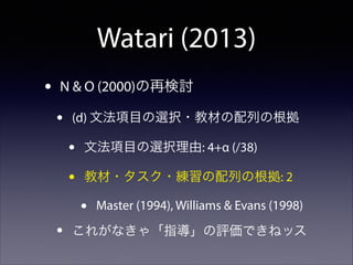 Watari (2013)
•

N & O (2000)の再検討

•

(d) 文法項目の選択・教材の配列の根拠

•
•

文法項目の選択理由: 4+α (/38)
教材・タスク・練習の配列の根拠: 2

•
•

Master (1994), Williams & Evans (1998)

これがなきゃ「指導」の評価できねッス

 