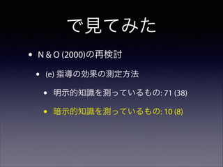 で見てみた
•

N & O (2000)の再検討

•

(e) 指導の効果の測定方法

•
•

明示的知識を測っているもの: 71 (38)
暗示的知識を測っているもの: 10 (8)

 