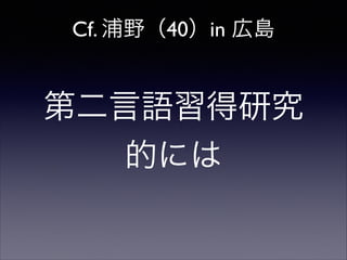 Cf. 浦野（40）in 広島

第二言語習得研究
的には

 