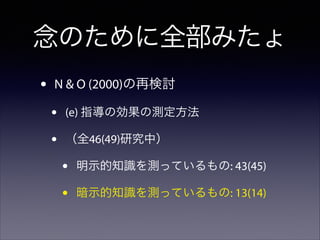 念のために全部みたょ
•

N & O (2000)の再検討

•
•

(e) 指導の効果の測定方法
（全46(49)研究中）

•
•

明示的知識を測っているもの: 43(45)
暗示的知識を測っているもの: 13(14)

 