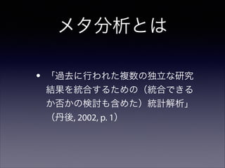 メタ分析とは
•

「過去に行われた複数の独立な研究
結果を統合するための（統合できる
か否かの検討も含めた）統計解析」
（丹後, 2002, p. 1）

 