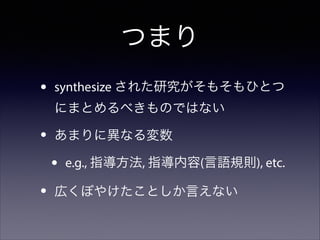 つまり
•

synthesize された研究がそもそもひとつ
にまとめるべきものではない

•

あまりに異なる変数

•
•

e.g., 指導方法, 指導内容(言語規則), etc.

広くぼやけたことしか言えない

 