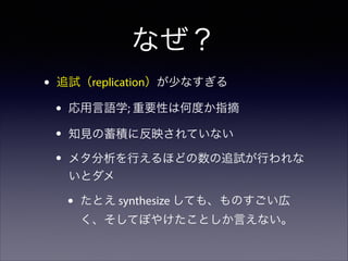 なぜ？
•

追試（replication）が少なすぎる

•
•
•

応用言語学; 重要性は何度か指摘
知見の蓄積に反映されていない
メタ分析を行えるほどの数の追試が行われな
いとダメ

•

たとえ synthesize しても、ものすごい広
く、そしてぼやけたことしか言えない。

 
