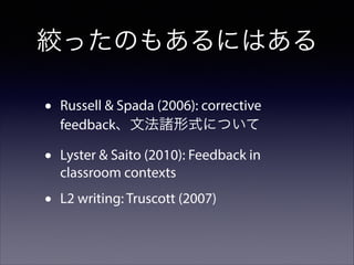 絞ったのもあるにはある
•

Russell & Spada (2006): corrective
feedback、文法諸形式について

•

Lyster & Saito (2010): Feedback in
classroom contexts

•

L2 writing: Truscott (2007)

 