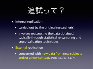 追試って？
•

Internal replication

•
•
•

carried out by the original researcher(s)
involves reassessing the data obtained,
typically through statistical re-sampling and
cross- validation techniques

External replication

•

concerned with new data from new subjects
and/or a new context. (Porte (Ed.), 2012, p. 7)

 