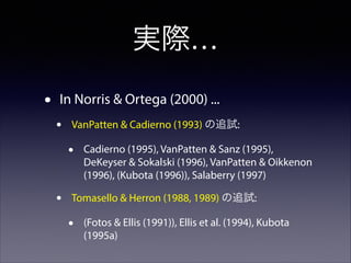 実際…
•

In Norris & Ortega (2000) ...

•

VanPatten & Cadierno (1993) の追試:

•
•

Cadierno (1995), VanPatten & Sanz (1995),
DeKeyser & Sokalski (1996), VanPatten & Oikkenon
(1996), (Kubota (1996)), Salaberry (1997)

Tomasello & Herron (1988, 1989) の追試:

•

(Fotos & Ellis (1991)), Ellis et al. (1994), Kubota
(1995a)

 