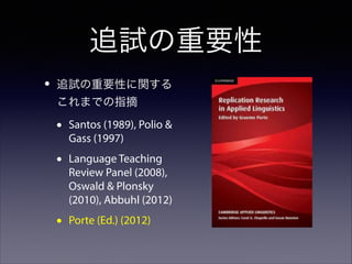 追試の重要性
•

追試の重要性に関する
これまでの指摘

•

Santos (1989), Polio &
Gass (1997)

•

Language Teaching
Review Panel (2008),
Oswald & Plonsky
(2010), Abbuhl (2012)

•

Porte (Ed.) (2012)

 