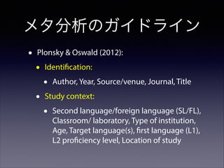 メタ分析のガイドライン
•

Plonsky & Oswald (2012):

•

Identification:

•
•

Author, Year, Source/venue, Journal, Title

Study context:

•

Second language/foreign language (SL/FL),
Classroom/ laboratory, Type of institution,
Age, Target language(s), first language (L1),
L2 proficiency level, Location of study

 