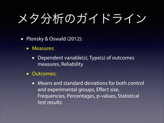 メタ分析のガイドライン
•

Plonsky & Oswald (2012):

•

Measures:

•
•

Dependent variable(s), Type(s) of outcomes
measures, Reliability

Outcomes:

•

Means and standard deviations for both control
and experimental groups, Eﬀect size,
Frequencies, Percentages, p-values, Statistical
test results

 