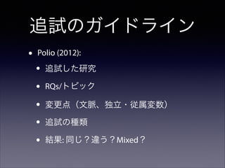 追試のガイドライン
•

Polio (2012):

•
•
•
•
•

追試した研究
RQs/トピック
変更点（文脈、独立・従属変数）
追試の種類
結果: 同じ？違う？Mixed？

 