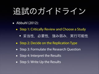 追試のガイドライン
•

Abbuhl (2012):

•

Step 1: Critically Review and Choose a Study

•
•
•
•
•

妥当性，必要性，強み弱み，実行可能性

Step 2: Decide on the Replication Type
Step 3: Formulate the Research Question
Step 4: Interpret the Results
Step 5: Write Up the Results

 