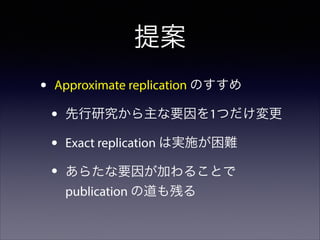 提案
•

Approximate replication のすすめ

•
•
•

先行研究から主な要因を1つだけ変更
Exact replication は実施が困難
あらたな要因が加わることで
publication の道も残る

 