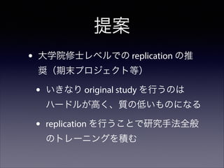提案
•

大学院修士レベルでの replication の推
奨（期末プロジェクト等）

•

いきなり original study を行うのは
ハードルが高く、質の低いものになる

•

replication を行うことで研究手法全般
のトレーニングを積む

 