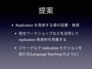 提案
•

Replication を発表する場の設置・推奨

•

院生ワークショップなどを活用して
replication 発表枠を用意する

•

ジャーナルで replication セクションを
設ける(Language Teaching のように)

 