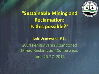 “Sustainable Mining and
Reclamation:
Is this possible?”
Lois Uranowski P.E.
2014 Pennsylvania Abandoned
Mined Reclamation Conference,
June 26-27, 2014
 