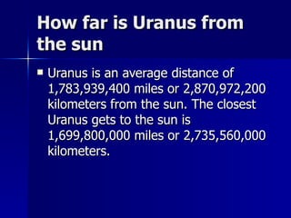 How far is Uranus from the sun Uranus is an average distance of 1,783,939,400 miles or 2,870,972,200 kilometers from the sun. The closest Uranus gets to the sun is 1,699,800,000 miles or 2,735,560,000 kilometers. 