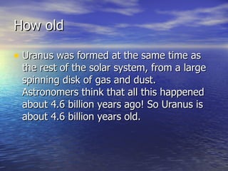 How old Uranus was formed at the same time as the rest of the solar system, from a large spinning disk of gas and dust. Astronomers think that all this happened about 4.6 billion years ago! So Uranus is about 4.6 billion years old.  