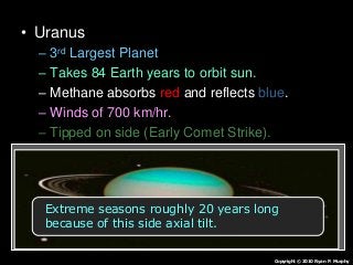 • Uranus
– 3rd Largest Planet
– Takes 84 Earth years to orbit sun.
– Methane absorbs red and reflects blue.
– Winds of 700 km/hr.
– Tipped on side (Early Comet Strike).
– 27 moons
Copyright © 2010 Ryan P. Murphy
Extreme seasons roughly 20 years long
because of this side axial tilt.
 