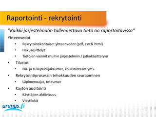 Raportointi - rekrytointi
”Kaikki järjestelmään tallennettava tieto on raportoitavissa”
Yhteenvedot
•
•

Hakijaesittelyt

•

•

Rekrytointikohtaiset yhteenvedot (pdf, csv & html)
Tietojen viennit muihin järjestelmiin / jatkokäsittelyyn

Tilastot
•

•

Rekrytointiprosessin tehokkuuden seuraaminen
•

•

Ikä- ja sukupuolijakaumat, koulutustasot yms.
Läpimenoajat, toteumat

Käytön auditointi
•

Käyttäjien aktiivisuus

•

Viestilokit

 