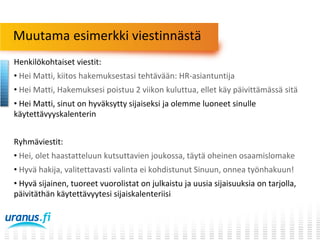 Muutama esimerkki viestinnästä
Henkilökohtaiset viestit:
• Hei Matti, kiitos hakemuksestasi tehtävään: HR-asiantuntija
• Hei Matti, Hakemuksesi poistuu 2 viikon kuluttua, ellet käy päivittämässä sitä
• Hei Matti, sinut on hyväksytty sijaiseksi ja olemme luoneet sinulle
käytettävyyskalenterin
Ryhmäviestit:
• Hei, olet haastatteluun kutsuttavien joukossa, täytä oheinen osaamislomake
• Hyvä hakija, valitettavasti valinta ei kohdistunut Sinuun, onnea työnhakuun!
• Hyvä sijainen, tuoreet vuorolistat on julkaistu ja uusia sijaisuuksia on tarjolla,
päivitäthän käytettävyytesi sijaiskalenteriisi

 