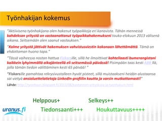 Työnhakijan kokemus
”Aktiivisena työnhakijana olen hakenut työpaikkoja eri kanavista. Tähän mennessä
kahdeksan yritystä on vastaanottanut työpaikkahakemukseni touko-elokuun 2013 välisenä
aikana. Seitsemään olen saanut vastauksen.”
”Kolme yritystä jättivät hakemuksen vahvistusviestin kokonaan lähettämättä. Tämä on
ehdottoman huono tapa.”
”Tässä vaiheessa nostan hattua Fiskarsille, sillä he ilmoittivat kohteliaasti bumerangistani
kaikkein lyhyimmällä aikajänteellä eli seitsemässä päivässä! Pisimpään taas kesti ABB:llä,
jolla tämän tiedon välittäminen kesti 65 päivää! ”
”Fiskarsille pamahtaa rekrysivustolleen hyvät pisteet, sillä muistaakseni heidän alustaansa
sai vietyä ansioluettelotietoja LinkedIn-profiilin kautta ja varsin mutkattomasti!”
Lähde: http://tyonhaun.blogspot.fi/2013/08/kaytannon-yrityskuva-ja-tyonhakuni.html

Helppous+
Selkeys++
Tiedonsaanti+++
Houkuttavuus++++

 