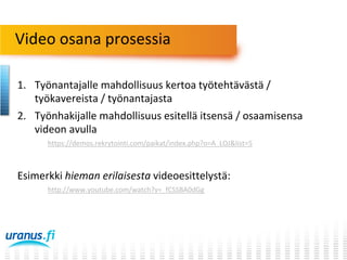 Video osana prosessia
1. Työnantajalle mahdollisuus kertoa työtehtävästä /
työkavereista / työnantajasta
2. Työnhakijalle mahdollisuus esitellä itsensä / osaamisensa
videon avulla
https://demos.rekrytointi.com/paikat/index.php?o=A_LOJ&list=5

Esimerkki hieman erilaisesta videoesittelystä:
http://www.youtube.com/watch?v=_fCSSBA0dGg

 
