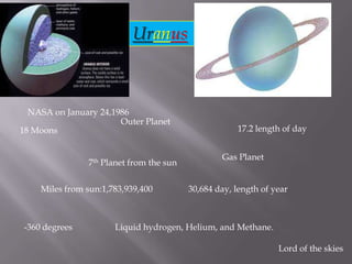 Uranus NASA on January 24,1986 Outer Planet 17.2 length of day 18 Moons Gas Planet 7th Planet from the sun 30,684 day, length of year Miles from sun:1,783,939,400 -360 degrees  Liquid hydrogen, Helium, and Methane.  Lord of the skies 