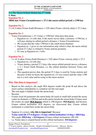 IN THE ALMIGHTY GOD NAME
Through the Mother of God mediation
I do this research
Gerges Francis Tawadrous/
2nd
Course student – physics Faculty – People's Friendship University – Moscow –Russia..
mrwaheid1@yahoo.com mrwaheid@gmail.com +201022532292
4
1-2 The Moon Orbital Motion has 2nd
Orbit
I- Data
Equation No. 1
38041 km (Venus Circumference) = 27.3 (the moon orbital period) x 1390 km
Equation No. 2
2 x 41.4 mkm (Venus Earth Distance) = 3.02 mkm (Venus velocity daily) x 27.3 days
Equation No. 1
- Venus Circumference = 27.3 times x 1390 km! what does that mean
o Equation no. (1) tells that, if the moon moves daily a distance =1390 km, it
will pass during its orbital period a distance = Venus Circumference
o We accept that the value 1390 km is the small moon diameter
o Equation no. 1 gives us one information only which is that, the moon orbital
period 27.3 days is related to Venus motion geometry
o It's true as Equation no. 2 tells
Equation No. 2
- 2 x 41.4 mkm (Venus Earth Distance) = 3.02 mkm (Venus velocity daily) x 27.3
o Equation no. (2) tells that
o Venus during a period 27.3 days (the moon orbital period) moves a distance
= 2 x Venus Earth Distance, i.e. the orbital diameter between Venus and
Earth
o The equation proves that, the period 27.3 days is used by Venus motion and
because of that we know the equation no. (1) was correct and the value 1390
km is a real value and be using in the moon motion
Why This Data Is Important?
- Based on this analysis, the angle 90.6 degrees (under the point B and above the
moon surface immediately) is somehow not the real angle
- The real angle is hidden inside the moon body
- Because
- Uranus axial tilt penetrates the moon body till reach to small ball around the moon
center its diameter =1390 km and at this point (inside the moon body) Uranus axial
tilt creates an angle 90.8 degrees which is =90 degrees +0.8 degrees, and because
Uranus orbital inclination =0.8 degrees, we discovered that, Uranus orbital
inclination is crated here inside the moon body
- Suppose it's correct, why this is important? Because
- Venus axial tilt 177.4 degrees +Venus orbital inclination 3.4 deg.= 180.8 deg
- This angle 180.8 deg = 0.8 degrees (Uranus orbital inclination) +90 +90
- i.e. Venus data is created based on this orbital inclination (0.8 degrees)
 