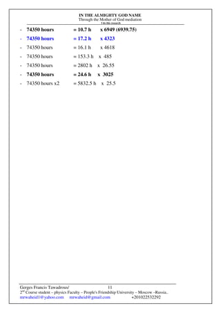 IN THE ALMIGHTY GOD NAME
Through the Mother of God mediation
I do this research
Gerges Francis Tawadrous/
2nd
Course student – physics Faculty – People's Friendship University – Moscow –Russia..
mrwaheid1@yahoo.com mrwaheid@gmail.com +201022532292
11
- 74350 hours = 10.7 h x 6949 (6939.75)
- 74350 hours = 17.2 h x 4323
- 74350 hours = 16.1 h x 4618
- 74350 hours = 153.3 h x 485
- 74350 hours = 2802 h x 26.55
- 74350 hours = 24.6 h x 3025
- 74350 hours x2 = 5832.5 h x 25.5
 