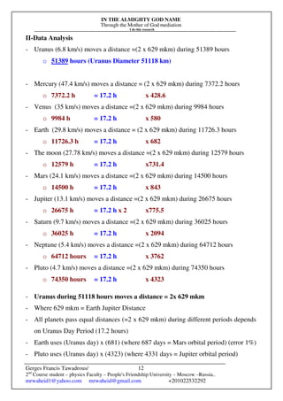 IN THE ALMIGHTY GOD NAME
Through the Mother of God mediation
I do this research
Gerges Francis Tawadrous/
2nd
Course student – physics Faculty – People's Friendship University – Moscow –Russia..
mrwaheid1@yahoo.com mrwaheid@gmail.com +201022532292
12
II-Data Analysis
- Uranus (6.8 km/s) moves a distance =(2 x 629 mkm) during 51389 hours
o 51389 hours (Uranus Diameter 51118 km)
- Mercury (47.4 km/s) moves a distance = (2 x 629 mkm) during 7372.2 hours
o 7372.2 h = 17.2 h x 428.6
- Venus (35 km/s) moves a distance =(2 x 629 mkm) during 9984 hours
o 9984 h = 17.2 h x 580
- Earth (29.8 km/s) moves a distance = (2 x 629 mkm) during 11726.3 hours
o 11726.3 h = 17.2 h x 682
- The moon (27.78 km/s) moves a distance =(2 x 629 mkm) during 12579 hours
o 12579 h = 17.2 h x731.4
- Mars (24.1 km/s) moves a distance =(2 x 629 mkm) during 14500 hours
o 14500 h = 17.2 h x 843
- Jupiter (13.1 km/s) moves a distance =(2 x 629 mkm) during 26675 hours
o 26675 h = 17.2 h x 2 x775.5
- Saturn (9.7 km/s) moves a distance =(2 x 629 mkm) during 36025 hours
o 36025 h = 17.2 h x 2094
- Neptune (5.4 km/s) moves a distance =(2 x 629 mkm) during 64712 hours
o 64712 hours = 17.2 h x 3762
- Pluto (4.7 km/s) moves a distance =(2 x 629 mkm) during 74350 hours
o 74350 hours = 17.2 h x 4323
- Uranus during 51118 hours moves a distance = 2x 629 mkm
- Where 629 mkm = Earth Jupiter Distance
- All planets pass equal distances (=2 x 629 mkm) during different periods depends
on Uranus Day Period (17.2 hours)
- Earth uses (Uranus day) x (681) (where 687 days = Mars orbital period) (error 1%)
- Pluto uses (Uranus day) x (4323) (where 4331 days = Jupiter orbital period)
 