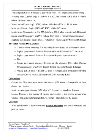 IN THE ALMIGHTY GOD NAME
Through the Mother of God mediation
I do this research
Gerges Francis Tawadrous/
2nd
Course student – physics Faculty – People's Friendship University – Moscow –Russia..
mrwaheid1@yahoo.com mrwaheid@gmail.com +201022532292
13
- The rest planets uses distances as periods of time – let's explain that in following
- Mercury uses (Uranus day) x (428.6= 4 x 107.15) (where 108.2 mkm = Venus
orbital distance) (error 1%)
- Venus uses (Uranus day) x (580) (where 580 mkm =500s x 1.16 mkm/s)
- Mars uses (Uranus day) x (843) ((47.4/4.7) x 84 = 847 mkm)
- Jupiter uses (Uranus day) x (2 x 775.5) (where 778.6 mkm = Jupiter orb. Distance)
- Saturn uses (Uranus day) x (2094) (where 2094 mkm = Jupiter Uranus Distance)
- Neptune uses (Uranus day) x (3717) (where3717 mkm =Jupiter Neptune Distance)
The outer Planets Data Analysis
o The distance 629 mkm x 2 is passed by Uranus based on its diameter value
o Jupiter passes equal distance depends on its orbital distance (778.6 mkm)
o Jupiter passes equal distance depends on Neptune Jupiter distance
o But
o Saturn pass equal distance depends on the distance 2094 mkm (Jupiter
Uranus distance) why? why doesn't depend on Jupiter Saturn distance?
o Where 2057.5 mkm = π x (654.9 mkm = Jupiter Saturn Distance) where the
distance 2057.5 mkm is different with 2094 mkm by 1.8%
Conclusions
- (Saturn and Neptune) move equal distance to (629 mkm x 2) depends on their
distances to Jupiter
- Jupiter moves equal distance (629 mkm x 2) depends on its orbital distance
- Means, Uranus is the master of motion and Jupiter is the second power after
Uranus – the rest 2 outer planets follow Jupiter – Pluto follows the Earth.
Questions
- What relationship is found between Uranus Diameter and these distances and
periods values?
 
