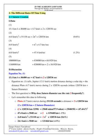IN THE ALMIGHTY GOD NAME
Through the Mother of God mediation
I do this research
Gerges Francis Tawadrous/
2nd
Course student – physics Faculty – People's Friendship University – Moscow –Russia..
mrwaheid1@yahoo.com mrwaheid@gmail.com +201022532292
2
2- The Different Rates Of Time Using
2-1 Saturn Creation
I-Data
(1)
13.1 km /s x 86400 sec = 4.7 km/s x 2 x 120536 sec
(2)
(6.8 km/s)2
x 51118 sec = 2π2
x 120536 km (0.6%)
(3)
(6.8 km/s)2
= π2
x 4.7 km /sec
(4)
(6.8 km/s)2
= 47.4 km/sec (1.2%)
(5)
1000000 km = 838080 km +161920 km
1160000 km = 838080 km + 2 x 161920 km
II-Discussion
Equation No. (1)
13.1 km /s x 86400 sec = 4.7 km/s x 2 x 120536 sec
- Equation no. (1) tells, Jupiter (13.1 km/s) motion distance during a solar day = the
distance Pluto (4.7 km/s) moves during 2 x 120536 seconds (where 120536 km =
Saturn Diameter)
- The first question is (Why does Saturn diameter use the rate 2 frequently?)
- Let's remember this data in following
o Pluto (4.7 km/s) moves during (51118 seconds) a distance = 2 x 120536 km
(2 x 120536 km = 2 Saturn Diameters)
o (2 x 120536 km /2390) = (5848 mkm/57.9 mkm) = (5040/50) = (47.4/4.7)2
o 47.4 km/s x 5040 sec = 2 x 119448 km (- 1%)
o (6.8 km/s)2
x 51118 sec = 2 π2
x 120536 km (0.6%)
o 24.1 km/s x 5040 sec = 121464 km (+1%)
 